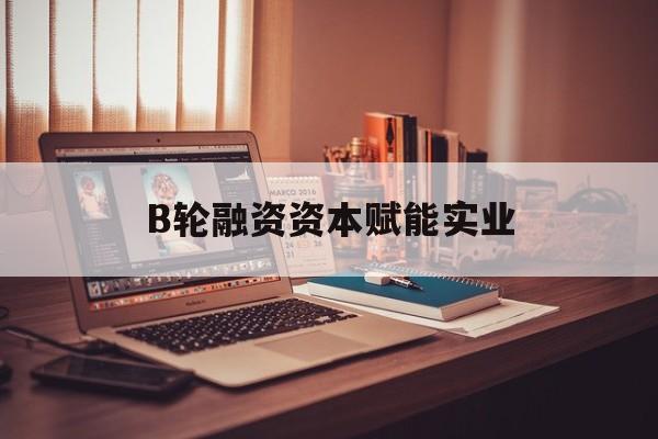 武汉市B轮融资资本赋能实业(b轮融资公司值得工作吗)