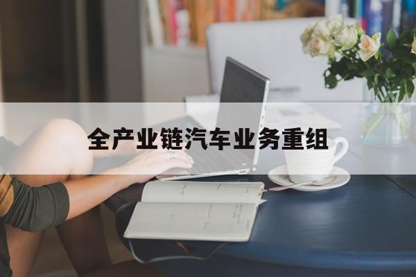 武汉市全产业链汽车业务重组(全产业链汽车业务重组的意义)